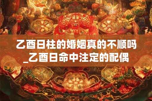 乙酉日柱的婚姻真的不顺吗_乙酉日命中注定的配偶