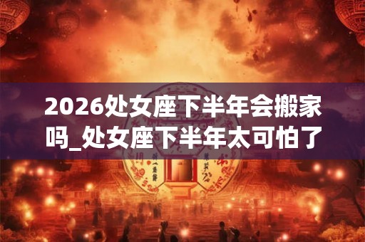 2026处女座下半年会搬家吗_处女座下半年太可怕了