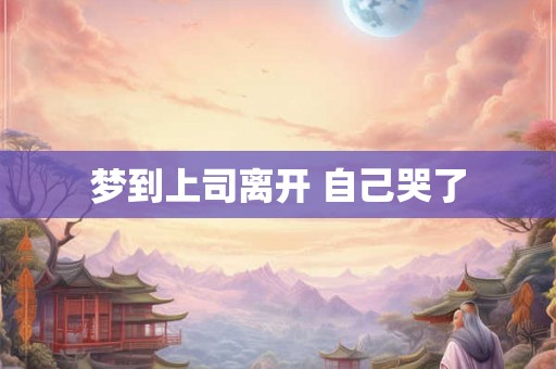 梦到上司离开 自己哭了 梦到上司离开 自己哭了