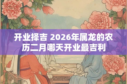 开业择吉 2026年属龙的农历二月哪天开业最吉利