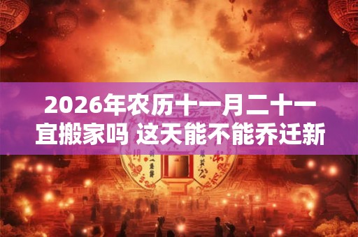 2026年农历十一月二十一宜搬家吗 这天能不能乔迁新居
