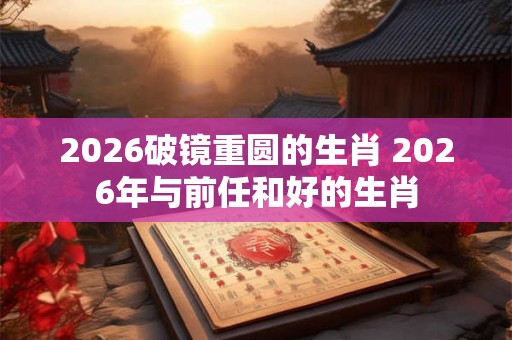 2026破镜重圆的生肖 2026年与前任和好的生肖
