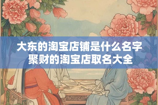 大东的淘宝店铺是什么名字 聚财的淘宝店取名大全