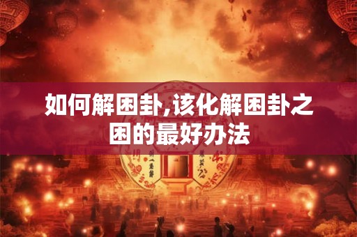 如何解困卦,该化解困卦之困的最好办法 如何解困卦,该化解困卦之困的最好办法