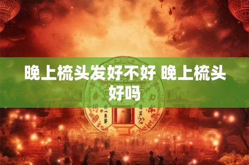 晚上梳头发好不好 晚上梳头好吗