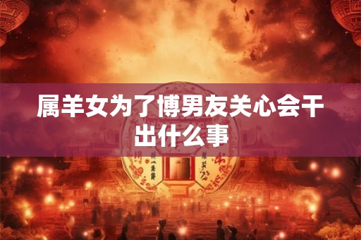 属羊女为了博男友关心会干出什么事 属羊女为了博男友关心会干出什么事