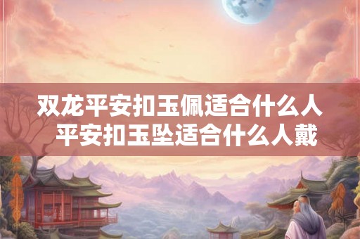 双龙平安扣玉佩适合什么人  平安扣玉坠适合什么人戴
