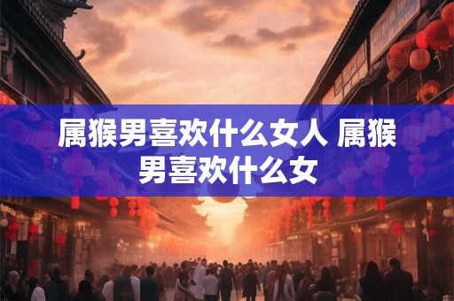 属猴男喜欢什么女人 属猴男喜欢什么女