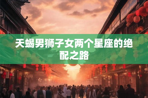 天蝎男狮子女两个星座的绝配之路