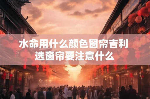 水命用什么颜色窗帘吉利 选窗帘要注意什么