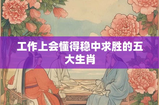 工作上会懂得稳中求胜的五大生肖