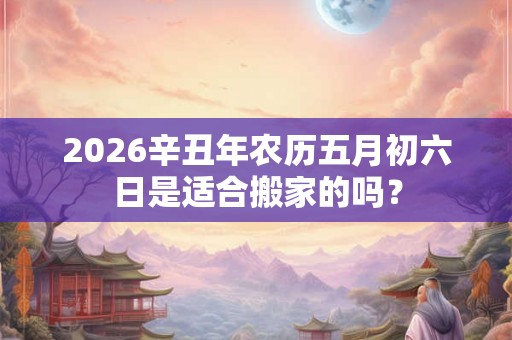 2026辛丑年农历五月初六日是适合搬家的吗? 2026辛丑年农历五月初六日是适合搬家的吗?