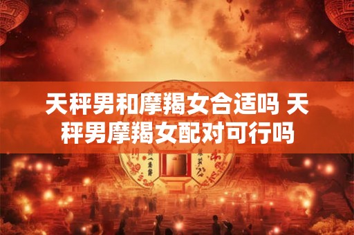 天秤男和摩羯女合适吗 天秤男摩羯女配对可行吗