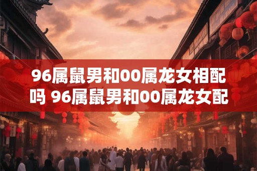 96属鼠男和00属龙女相配吗 96属鼠男和00属龙女配对合适吗