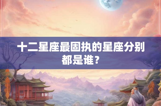 十二星座最固执的星座分别都是谁？