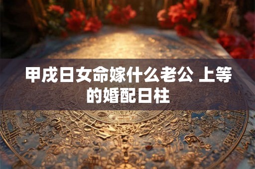 甲戌日女命嫁什么老公 上等的婚配日柱