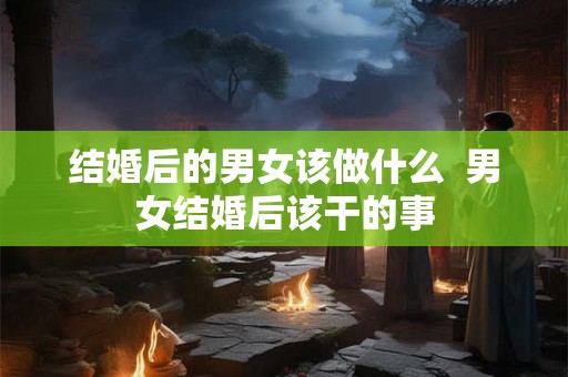 结婚后的男女该做什么 男女结婚后该干的事 结婚后的男女该做什么 男女结婚后该干的事