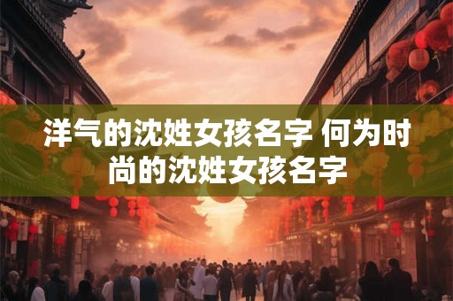 洋气的沈姓女孩名字 何为时尚的沈姓女孩名字