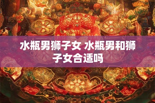 水瓶男狮子女 水瓶男和狮子女合适吗 水瓶男狮子女 水瓶男和狮子女合适吗