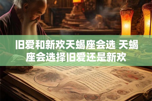 旧爱和新欢天蝎座会选 天蝎座会选择旧爱还是新欢 旧爱和新欢天蝎座会选 天蝎座会选择旧爱还是新欢