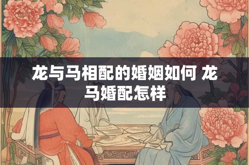 龙与马相配的婚姻如何 龙马婚配怎样 龙与马相配的婚姻如何 龙马婚配怎样