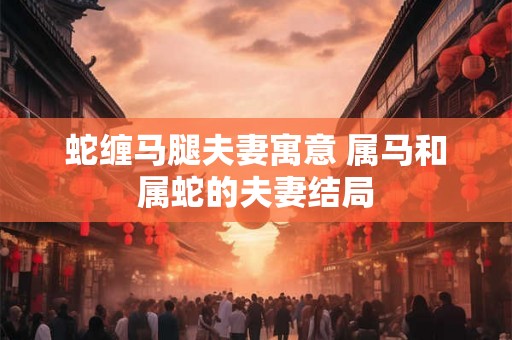 蛇缠马腿夫妻寓意 属马和属蛇的夫妻结局