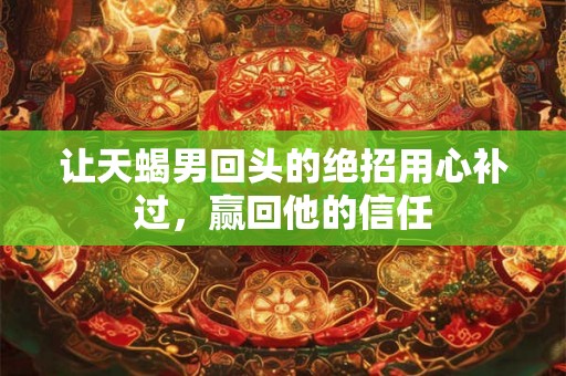 让天蝎男回头的绝招用心补过，赢回他的信任