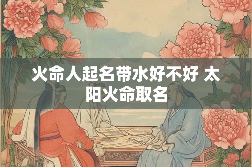 火命人起名带水好不好 太阳火命取名