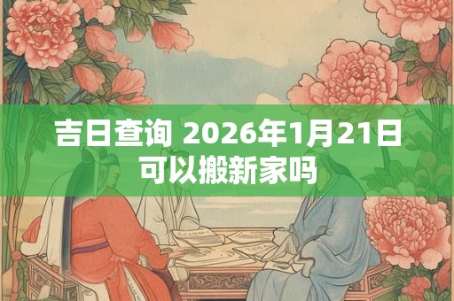 吉日查询 2026年1月21日可以搬新家吗 吉日查询 2026年1月21日可以搬新家吗