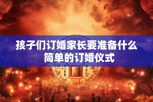 孩子们订婚家长要准备什么  简单的订婚仪式