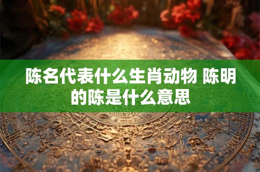 陈名代表什么生肖动物 陈明的陈是什么意思