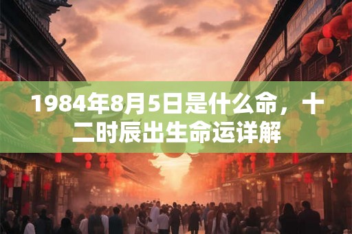 1984年8月5日是什么命,十二时辰出生命运详解 1984年8月5日是什么命,十二时辰出生命运详解