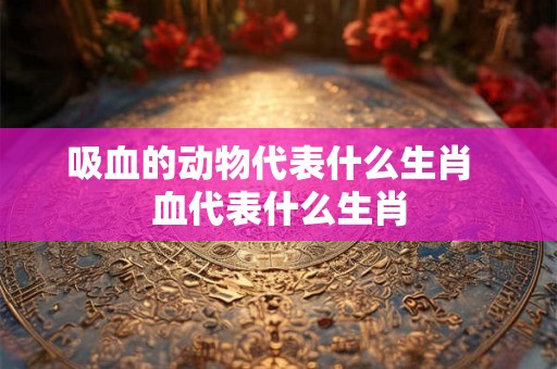 吸血的动物代表什么生肖 血代表什么生肖 吸血的动物代表什么生肖 血代表什么生肖