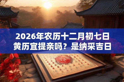 2026年农历十二月初七日黄历宜提亲吗？是纳采吉日吗