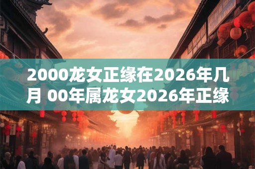 2000龙女正缘在2026年几月 00年属龙女2026年正缘什么时候到 2000龙女正缘在2026年几月 00年属龙女2026年正缘什么时候到