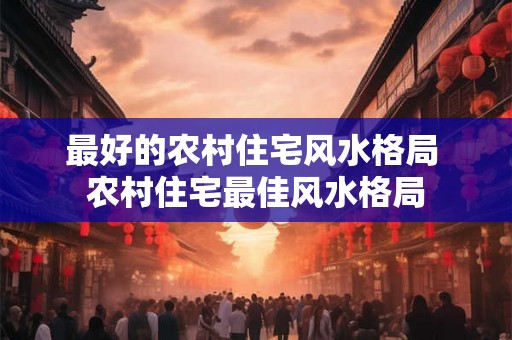 最好的农村住宅风水格局 农村住宅最佳风水格局