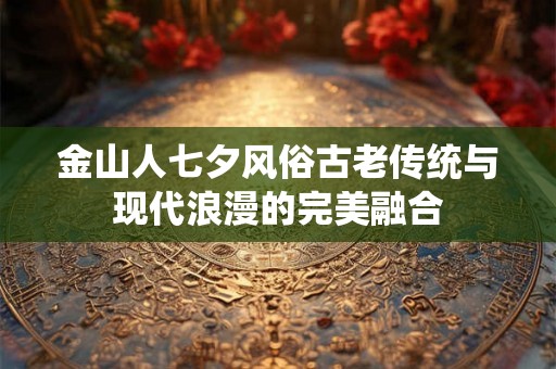 金山人七夕风俗古老传统与现代浪漫的完美融合 金山人七夕风俗古老传统与现代浪漫的完美融合