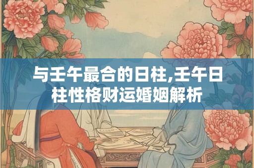 与壬午最合的日柱,壬午日柱性格财运婚姻解析