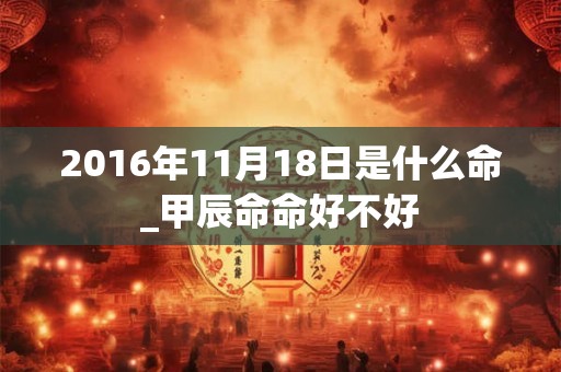 2016年11月18日是什么命_甲辰命命好不好