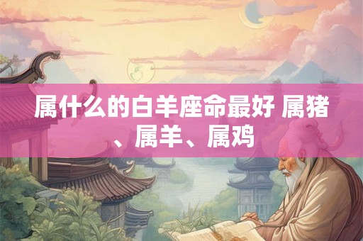 属什么的白羊座命最好 属猪、属羊、属鸡