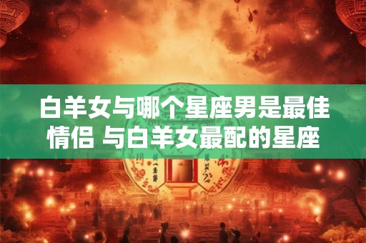 白羊女与哪个星座男是最佳情侣 与白羊女最配的星座男