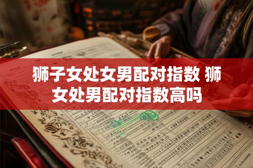 狮子女处女男配对指数 狮女处男配对指数高吗 狮子女处女男配对指数 狮女处男配对指数高吗