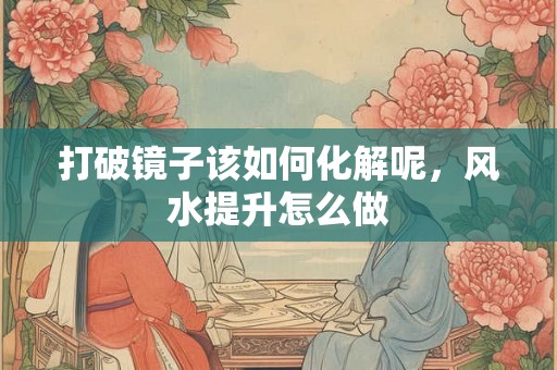 打破镜子该如何化解呢，风水提升怎么做