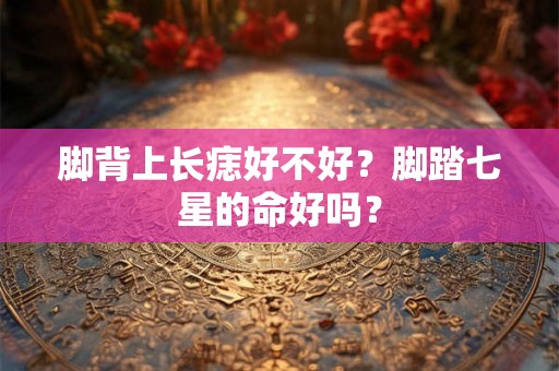 脚背上长痣好不好？脚踏七星的命好吗？