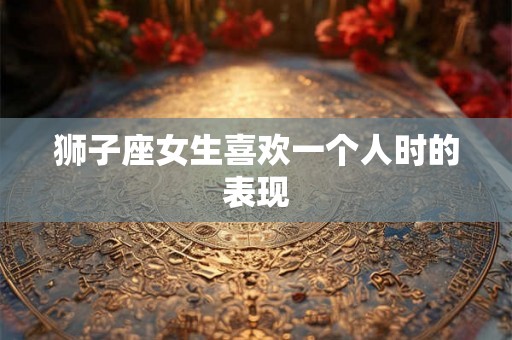 狮子座女生喜欢一个人时的表现