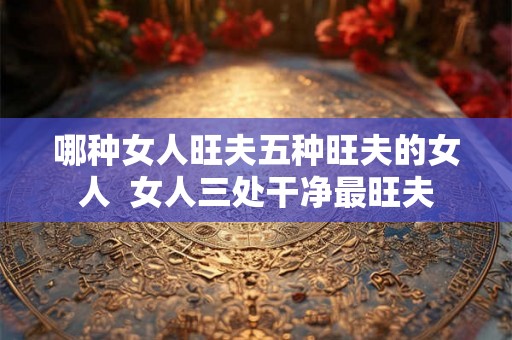 哪种女人旺夫五种旺夫的女人  女人三处干净最旺夫