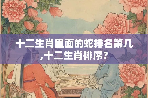 十二生肖里面的蛇排名第几,十二生肖排序？