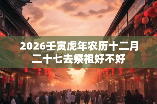 2026壬寅虎年农历十二月二十七去祭祖好不好