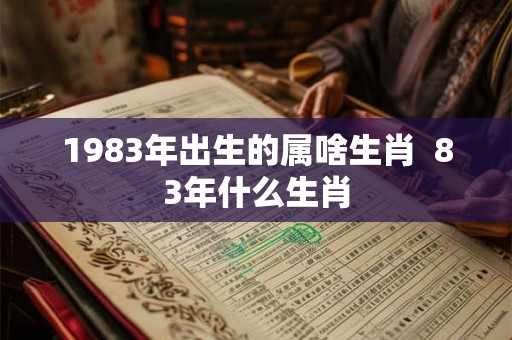 1983年出生的属啥生肖 83年什么生肖 1983年出生的属啥生肖 83年什么生肖