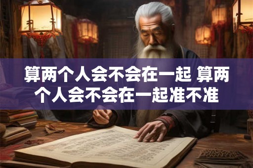 算两个人会不会在一起 算两个人会不会在一起准不准